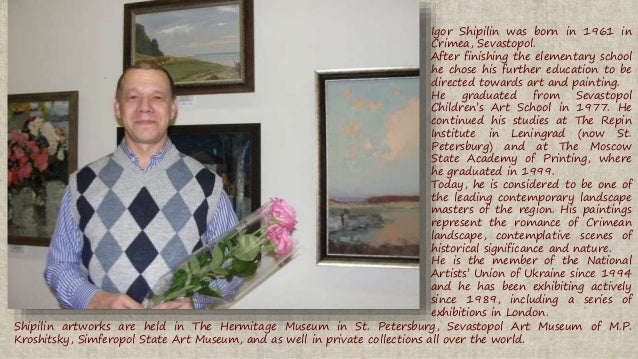 Igor Shipilin was born in 1961 in
Crimea, Sevastopol.
After finishing the elementary school
he chose his further education to be
directed towards art and painting.
He graduated from Sevastopol
Childrens Art School in 1977. He
continued his studies at The Repin
Institute in Leningrad (now St.
Petersburg) and at The Moscow
State Academy of Printing, where
he graduated in 1999.
Today, he is considered to be one of
the leading contemporary landscape
masters of the region. His paintings
represent the romance of Crimean
landscape, contemplative scenes of
historical significance and nature.
He is the member of the National
Artists Union of Ukraine since 1994
and he has been exhibiting actively
since 1989, including a series of
exhibitions in London.
Shipilin artworks are held in The Hermitage Museum in St. Petersburg, Sevastopol Art Museum of M.P.
Kroshitsky, Simferopol State Art Museum, and as well in private collections all over the world.
 