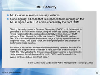 23(c) 2014 Igor Skochinsky
ME: Security
ME includes numerous security features
Code signing: all code that is supposed to be running on the
ME is signed with RSA and is checked by the boot ROM
“During the design phase, a Firmware Signing Key (FWSK) public/private pair is
generated at a secure Intel Location, using the Intel Code Signing System. The
Private FWSK is stored securely and confidentially by Intel. Intel AMT ROM
includes a SHA-1 Hash of the public key, based on RSA, 2048 bit modulus
fixed. Each approved production firmware image is digitally signed by Intel with
the private FWSK. The public FWSK and the digital signature are appended to
the firmware image manifest.
At runtime, a secure boot sequence is accomplished by means of the boot ROM
verifying that the public FWSK on Flash is valid, based on the hash value in
ROM. The ROM validates the firmware image that corresponds to the manifest’s
digital signature through the use of the public FWSK, and if successful, the
system continues to boot from Flash code.”
From "Architecture Guide: Intel® Active Management Technology", 2009
 