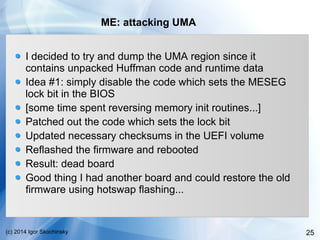 25(c) 2014 Igor Skochinsky
ME: attacking UMA
I decided to try and dump the UMA region since it
contains unpacked Huffman code and runtime data
Idea #1: simply disable the code which sets the MESEG
lock bit in the BIOS
[some time spent reversing memory init routines...]
Patched out the code which sets the lock bit
Updated necessary checksums in the UEFI volume
Reflashed the firmware and rebooted
Result: dead board
Good thing I had another board and could restore the old
firmware using hotswap flashing...
 