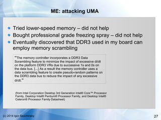 27(c) 2014 Igor Skochinsky
ME: attacking UMA
Tried lower-speed memory – did not help
Bought professional grade freezing spray – did not help
Eventually discovered that DDR3 used in my board can
employ memory scrambling
“The memory controller incorporates a DDR3 Data
Scrambling feature to minimize the impact of excessive di/dt
on the platform DDR3 VRs due to successive 1s and 0s on
the data bus. [...] As a result the memory controller uses a
data scrambling feature to create pseudo-random patterns on
the DDR3 data bus to reduce the impact of any excessive
di/dt.”
(from Intel Corporation Desktop 3rd Generation Intel® Core™ Processor
Family, Desktop Intel® Pentium® Processor Family, and Desktop Intel®
Celeron® Processor Family Datasheet)
 