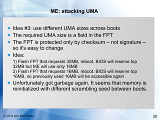 28(c) 2014 Igor Skochinsky
ME: attacking UMA
Idea #3: use different UMA sizes across boots
The required UMA size is a field in the FPT
The FPT is protected only by checksum – not signature –
so it's easy to change
Idea:
1) Flash FPT that requests 32MB, reboot. BIOS will reserve top
32MB but ME will use only 16MB
2) Flash FPT that requests 16MB, reboot. BIOS will reserve top
16MB, so previously used 16MB will be accessible again
Unfortunately got garbage again. It seems that memory is
reinitialized with different scrambling seed between boots.
 