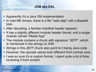 34(c) 2014 Igor Skochinsky
JOM aka DAL
Apparently it's a Java VM implementation
In Intel ME drivers, there is a file "oath.dalp" with a Base64
blob
After decoding, a familiar manifest header appears
It has a slightly different module header format, and a single
module named "Medal App"
The module contains a chunk with signature "JEFF", which
is mentioned in the strings of JOM
Strings in this JEFF chunk also point to it being Java code
However, the opcode values look different from normal Java
I was so sure it's a custom format, I spent quite a lot of time
reversing it from scratch
 