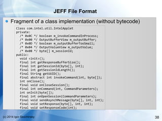 38(c) 2014 Igor Skochinsky
JEFF File Format
Fragment of a class implementation (without bytecode)
Class com.intel.util.IntelApplet
private:
/* 0x0C */ boolean m_invokeCommandInProcess;
/* 0x00 */ OutputBufferView m_outputBuffer;
/* 0x0D */ boolean m_outputBufferTooSmall;
/* 0x04 */ OutputValueView m_outputValue;
/* 0x08 */ byte[] m_sessionId;
public:
void <init>();
final int getResponseBufferSize();
final int getSessionId(byte[], int);
final int getSessionIdLength();
final String getUUID();
final abstract int invokeCommand(int, byte[]);
int onClose();
final void onCloseSession();
final int onCommand(int, CommandParameters);
int onInit(byte[]);
final int onOpenSession(CommandParameters);
final void sendAsynchMessage(byte[], int, int);
final void setResponse(byte[], int, int);
final void setResponseCode(int);
 
