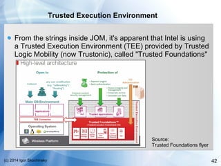 42(c) 2014 Igor Skochinsky
Trusted Execution Environment
From the strings inside JOM, it's apparent that Intel is using
a Trusted Execution Environment (TEE) provided by Trusted
Logic Mobility (now Trustonic), called "Trusted Foundations"
Source:
Trusted Foundations flyer
 