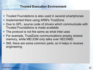 43(c) 2014 Igor Skochinsky
Trusted Execution Environment
Trusted Foundations is also used in several smartphones
Implemented there using ARM's TrustZone
Due to GPL, source code of drivers which communicate with
Trusted Foundations is made available
The protocol is not the same as what Intel uses
For example, TrustZone communications employ shared
memory, while ME/JOM only talks over HECI/MEI
Still, there are some common parts, so it helps in reverse
engineering
 