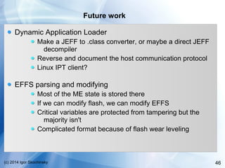 46(c) 2014 Igor Skochinsky
Future work
Dynamic Application Loader
Make a JEFF to .class converter, or maybe a direct JEFF
decompiler
Reverse and document the host communication protocol
Linux IPT client?
EFFS parsing and modifying
Most of the ME state is stored there
If we can modify flash, we can modify EFFS
Critical variables are protected from tampering but the
majority isn't
Complicated format because of flash wear leveling
 