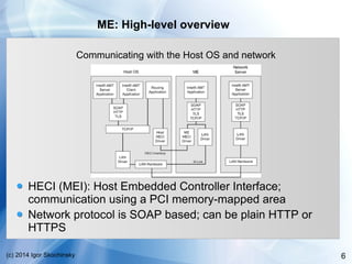 6(c) 2014 Igor Skochinsky
ME: High-level overview
Communicating with the Host OS and network
HECI (MEI): Host Embedded Controller Interface;
communication using a PCI memory-mapped area
Network protocol is SOAP based; can be plain HTTP or
HTTPS
 