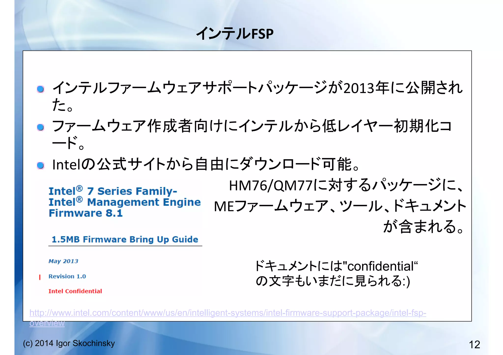 12(c) 2014 Igor Skochinsky
FSP	
  
!   2013
	
  
!  
	
  
!   Intel 	
  
!   	
  	
  	
  	
  	
  	
  	
  	
  	
  	
  	
  	
  	
  	
  	
  	
  	
  	
  	
  	
  	
  	
  	
  	
  	
  	
  	
  	
  	
  	
  	
  	
  	
  	
  	
  	
  	
  	
  	
  	
  	
  	
  	
  	
  	
  	
  	
  	
  	
  HM76/QM77 	
  
!   	
  	
  	
  	
  	
  	
  	
  	
  	
  	
  	
  	
  	
  	
  	
  	
  	
  	
  	
  	
  	
  	
  	
  	
  	
  	
  	
  	
  	
  	
  	
  	
  	
  	
  	
  	
  	
  	
  	
  	
  	
  	
  	
  	
  	
  ME 	
  
	
  
http://www.intel.com/content/www/us/en/intelligent-systems/intel-firmware-support-package/intel-fsp-
overview
"confidential“
:)
 