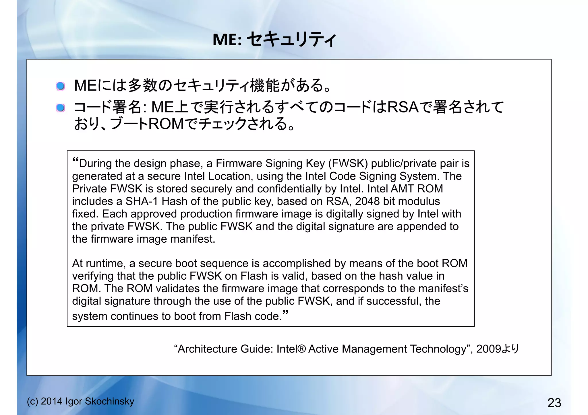 23(c) 2014 Igor Skochinsky
ME:	
   	
  
!   ME
!   : ME RSA
ROM
“During the design phase, a Firmware Signing Key (FWSK) public/private pair is
generated at a secure Intel Location, using the Intel Code Signing System. The
Private FWSK is stored securely and confidentially by Intel. Intel AMT ROM
includes a SHA-1 Hash of the public key, based on RSA, 2048 bit modulus
fixed. Each approved production firmware image is digitally signed by Intel with
the private FWSK. The public FWSK and the digital signature are appended to
the firmware image manifest.
At runtime, a secure boot sequence is accomplished by means of the boot ROM
verifying that the public FWSK on Flash is valid, based on the hash value in
ROM. The ROM validates the firmware image that corresponds to the manifest’s
digital signature through the use of the public FWSK, and if successful, the
system continues to boot from Flash code.”
“Architecture Guide: Intel® Active Management Technology”, 2009
 