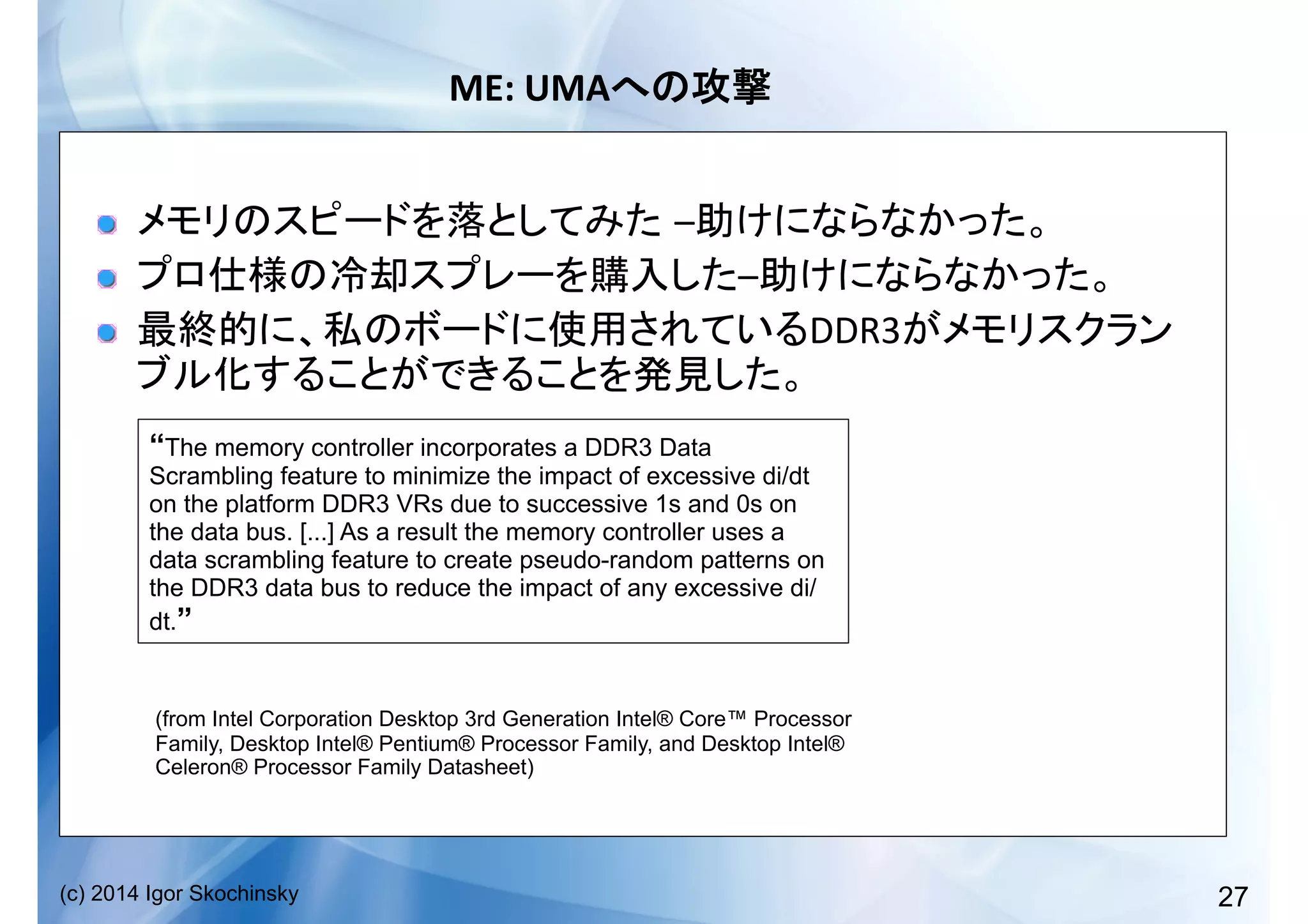 27(c) 2014 Igor Skochinsky
ME:	
  UMA 	
  
!   – 	
  
!   – 	
  
!   DDR3
	
  
“The memory controller incorporates a DDR3 Data
Scrambling feature to minimize the impact of excessive di/dt
on the platform DDR3 VRs due to successive 1s and 0s on
the data bus. [...] As a result the memory controller uses a
data scrambling feature to create pseudo-random patterns on
the DDR3 data bus to reduce the impact of any excessive di/
dt.”
(from Intel Corporation Desktop 3rd Generation Intel® Core™ Processor
Family, Desktop Intel® Pentium® Processor Family, and Desktop Intel®
Celeron® Processor Family Datasheet)
 
