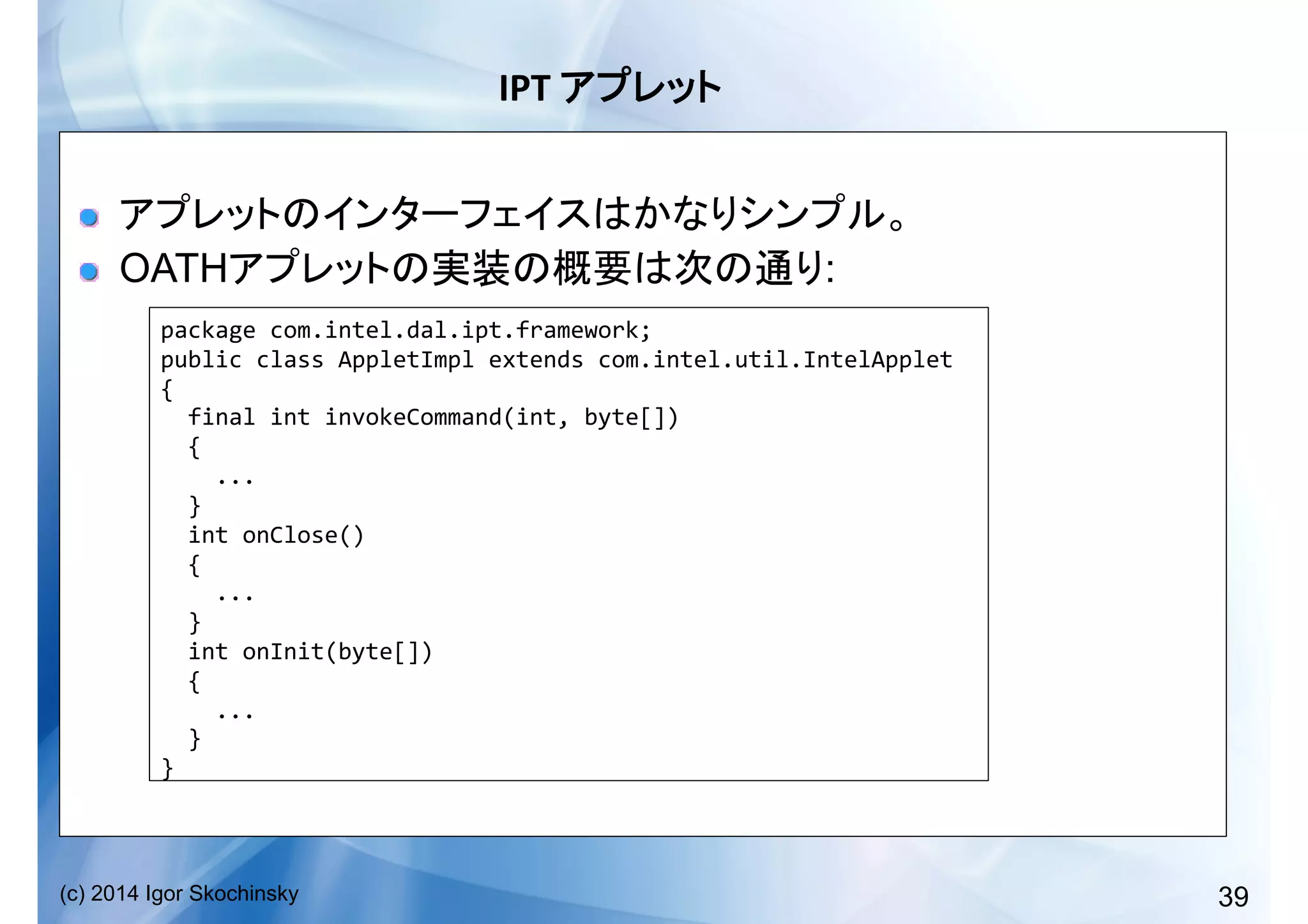 39(c) 2014 Igor Skochinsky
IPT	
   	
  
!  
!   OATH :
package	
  com.intel.dal.ipt.framework;	
  
public	
  class	
  AppletImpl	
  extends	
  com.intel.util.IntelApplet	
  
{	
  
	
  	
  final	
  int	
  invokeCommand(int,	
  byte[])	
  
	
  	
  {	
  
	
  	
  	
  	
  ...	
  
	
  	
  }	
  
	
  	
  int	
  onClose()	
  
	
  	
  {	
  
	
  	
  	
  	
  ...	
  
	
  	
  }	
  
	
  	
  int	
  onInit(byte[])	
  
	
  	
  {	
  
	
  	
  	
  	
  ...	
  
	
  	
  }	
  
}	
  
 