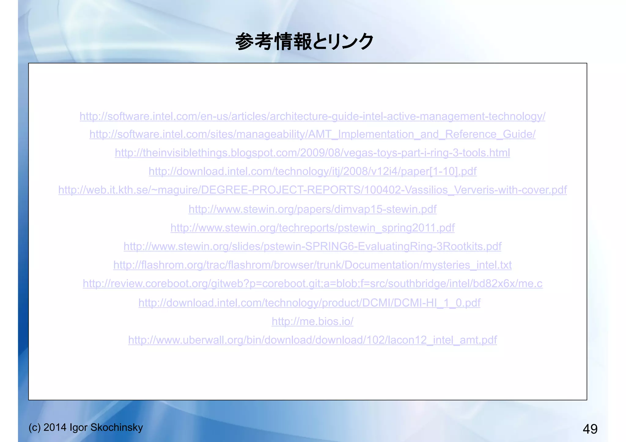 49(c) 2014 Igor Skochinsky
	
  
http://software.intel.com/en-us/articles/architecture-guide-intel-active-management-technology/
http://software.intel.com/sites/manageability/AMT_Implementation_and_Reference_Guide/
http://theinvisiblethings.blogspot.com/2009/08/vegas-toys-part-i-ring-3-tools.html
http://download.intel.com/technology/itj/2008/v12i4/paper[1-10].pdf
http://web.it.kth.se/~maguire/DEGREE-PROJECT-REPORTS/100402-Vassilios_Ververis-with-cover.pdf
http://www.stewin.org/papers/dimvap15-stewin.pdf
http://www.stewin.org/techreports/pstewin_spring2011.pdf
http://www.stewin.org/slides/pstewin-SPRING6-EvaluatingRing-3Rootkits.pdf
http://flashrom.org/trac/flashrom/browser/trunk/Documentation/mysteries_intel.txt
http://review.coreboot.org/gitweb?p=coreboot.git;a=blob;f=src/southbridge/intel/bd82x6x/me.c
http://download.intel.com/technology/product/DCMI/DCMI-HI_1_0.pdf
http://me.bios.io/
http://www.uberwall.org/bin/download/download/102/lacon12_intel_amt.pdf
 