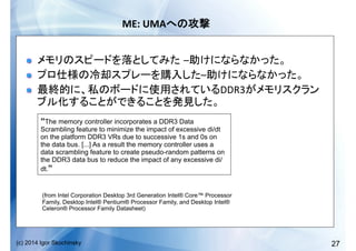 27(c) 2014 Igor Skochinsky
ME:	
  UMA 	
  
!   – 	
  
!   – 	
  
!   DDR3
	
  
“The memory controller incorporates a DDR3 Data
Scrambling feature to minimize the impact of excessive di/dt
on the platform DDR3 VRs due to successive 1s and 0s on
the data bus. [...] As a result the memory controller uses a
data scrambling feature to create pseudo-random patterns on
the DDR3 data bus to reduce the impact of any excessive di/
dt.”
(from Intel Corporation Desktop 3rd Generation Intel® Core™ Processor
Family, Desktop Intel® Pentium® Processor Family, and Desktop Intel®
Celeron® Processor Family Datasheet)
 