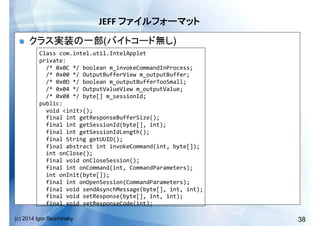 38(c) 2014 Igor Skochinsky
JEFF	
   	
  
!   ( )
Class	
  com.intel.util.IntelApplet	
  
private:	
  
	
  	
  /*	
  0x0C	
  */	
  boolean	
  m_invokeCommandInProcess;	
  
	
  	
  /*	
  0x00	
  */	
  OutputBufferView	
  m_outputBuffer;	
  
	
  	
  /*	
  0x0D	
  */	
  boolean	
  m_outputBufferTooSmall;	
  
	
  	
  /*	
  0x04	
  */	
  OutputValueView	
  m_outputValue;	
  
	
  	
  /*	
  0x08	
  */	
  byte[]	
  m_sessionId;	
  
public:	
  
	
  	
  void	
  <init>();	
  
	
  	
  final	
  int	
  getResponseBufferSize();	
  
	
  	
  final	
  int	
  getSessionId(byte[],	
  int);	
  
	
  	
  final	
  int	
  getSessionIdLength();	
  
	
  	
  final	
  String	
  getUUID();	
  
	
  	
  final	
  abstract	
  int	
  invokeCommand(int,	
  byte[]);	
  
	
  	
  int	
  onClose();	
  
	
  	
  final	
  void	
  onCloseSession();	
  
	
  	
  final	
  int	
  onCommand(int,	
  CommandParameters);	
  
	
  	
  int	
  onInit(byte[]);	
  
	
  	
  final	
  int	
  onOpenSession(CommandParameters);	
  
	
  	
  final	
  void	
  sendAsynchMessage(byte[],	
  int,	
  int);	
  
	
  	
  final	
  void	
  setResponse(byte[],	
  int,	
  int);	
  
	
  	
  final	
  void	
  setResponseCode(int);	
  
 