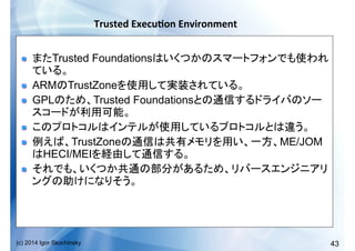 43(c) 2014 Igor Skochinsky
Trusted	
  Execu;on	
  Environment	
  
!   Trusted Foundations
!   ARM TrustZone
!   GPL Trusted Foundations
!  
!   TrustZone ME/JOM
HECI/MEI
!  
 