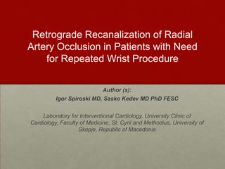 Retrograde Recanalization of Radial
Artery Occlusion in Patients with Need
for Repeated Wrist Procedure
Author (s):
Igor Spiroski MD, Sasko Kedev MD PhD FESC

Laboratory for Interventional Cardiology, University Clinic of
Cardiology, Faculty of Medicine, St. Cyril and Methodius, University of
Skopje, Republic of Macedonia

 