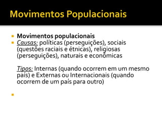    Movimentos populacionais
   Causas: políticas (perseguições), sociais
    (questões raciais e étnicas), religiosas
    (perseguições), naturais e econômicas
    Tipos: Internas (quando ocorrem em um mesmo
    país) e Externas ou Internacionais (quando
    ocorrem de um país para outro)

 