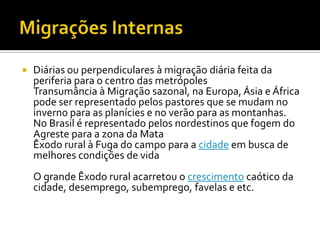    Diárias ou perpendiculares à migração diária feita da
    periferia para o centro das metrópoles
    Transumância à Migração sazonal, na Europa, Ásia e África
    pode ser representado pelos pastores que se mudam no
    inverno para as planícies e no verão para as montanhas.
    No Brasil é representado pelos nordestinos que fogem do
    Agreste para a zona da Mata
    Êxodo rural à Fuga do campo para a cidade em busca de
    melhores condições de vida
    O grande Êxodo rural acarretou o crescimento caótico da
    cidade, desemprego, subemprego, favelas e etc.
 