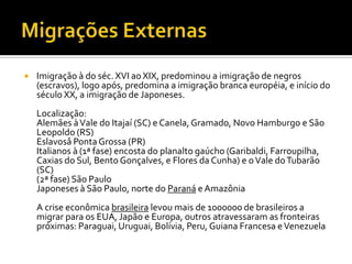    Imigração à do séc. XVI ao XIX, predominou a imigração de negros
    (escravos), logo após, predomina a imigração branca européia, e início do
    século XX, a imigração de Japoneses.
    Localização:
    Alemães à Vale do Itajaí (SC) e Canela, Gramado, Novo Hamburgo e São
    Leopoldo (RS)
    Eslavosâ Ponta Grossa (PR)
    Italianos à (1ª fase) encosta do planalto gaúcho (Garibaldi, Farroupilha,
    Caxias do Sul, Bento Gonçalves, e Flores da Cunha) e o Vale do Tubarão
    (SC)
    (2ª fase) São Paulo
    Japoneses à São Paulo, norte do Paraná e Amazônia
    A crise econômica brasileira levou mais de 1000000 de brasileiros a
    migrar para os EUA, Japão e Europa, outros atravessaram as fronteiras
    próximas: Paraguai, Uruguai, Bolívia, Peru, Guiana Francesa e Venezuela
 