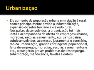    É o aumento da população urbana em relação à rural,
    ocorre principalmente devido a industrialização,
    expansão do setor terciário e o êxodo rural.
    Nos países desenvolvidos, a urbanização foi mais
    lenta e acompanhada de oferta de empregos urbanos,
    moradias, escolas, saneamento, etc. Já nos países
    subdesenvolvidos, aconteceu justamente o contrário,
    rápida urbanização, grande contingente populacional,
    falta de empregos, moradias, escolas, saneamentos e
    etc., o que gerou graves problemas de desemprego,
    subemprego, mendicância, favelas e outros.
 