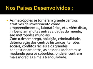    As metrópoles se tornaram grande centros
    atrativos de investimento como
    empreendimentos, laboratórios, etc. Além disso,
    influenciam muitas outras cidades do mundo,
    são metrópoles mundiais
    Com o desemprego, poluição, criminalidade,
    deterioração dos centros históricos, tensões
    sociais, conflitos raciais e os grandes
    congestionamentos, as pessoas acabaram se
    mudando para os subúrbios, onde encontram
    mais moradias e mais tranquilidade.
 