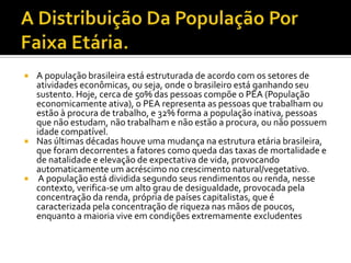    A população brasileira está estruturada de acordo com os setores de
    atividades econômicas, ou seja, onde o brasileiro está ganhando seu
    sustento. Hoje, cerca de 50% das pessoas compõe o PEA (População
    economicamente ativa), o PEA representa as pessoas que trabalham ou
    estão à procura de trabalho, e 32% forma a população inativa, pessoas
    que não estudam, não trabalham e não estão a procura, ou não possuem
    idade compatível.
   Nas últimas décadas houve uma mudança na estrutura etária brasileira,
    que foram decorrentes a fatores como queda das taxas de mortalidade e
    de natalidade e elevação de expectativa de vida, provocando
    automaticamente um acréscimo no crescimento natural/vegetativo.
    A população está dividida segundo seus rendimentos ou renda, nesse
    contexto, verifica-se um alto grau de desigualdade, provocada pela
    concentração da renda, própria de países capitalistas, que é
    caracterizada pela concentração de riqueza nas mãos de poucos,
    enquanto a maioria vive em condições extremamente excludentes
 