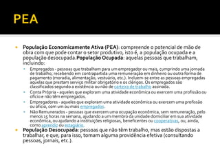    População Economicamente Ativa (PEA): compreende o potencial de mão de
    obra com que pode contar o setor produtivo, isto é, a população ocupada e a
    população desocupada.População Ocupada: aquelas pessoas que trabalham,
    incluindo:
       Empregados - pessoas que trabalham para um empregador ou mais, cumprindo uma jornada
        de trabalho, recebendo em contrapartida uma remuneração em dinheiro ou outra forma de
        pagamento (moradia, alimentação, vestuário, etc.). Incluem-se entre as pessoas empregadas
        aquelas que prestam serviço militar obrigatório e os clérigos. Os empregados são
        classificados segundo a existência ou não de carteira de trabalho assinada.
       Conta Própria - aqueles que exploram uma atividade econômica ou exercem uma profissão ou
        ofício e não têm empregados.
       Empregadores - aqueles que exploram uma atividade econômica ou exercem uma profissão
        ou ofício, com um ou mais empregados.
       Não Remunerados - pessoas que exercem uma ocupação econômica, sem remuneração, pelo
        menos 15 horas na semana, ajudando a um membro da unidade domiciliar em sua atividade
        econômica, ou ajudando a instituições religiosas, beneficentes ou cooperativas, ou, ainda,
        como aprendiz ou estagiário.
   População Desocupada: pessoas que não têm trabalho, mas estão dispostas a
    trabalhar, e que, para isso, tomam alguma providência efetiva (consultando
    pessoas, jornais, etc.).
 