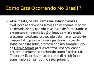    Atualmente, o Brasil vem atravessando muitas
    evoluções nos diversos setores da economia. A partir
    da década de 40, quando teve início de forma tardia o
    processo de industrialização, houve um acelerado
    crescimento urbano provocado pela mecanização do
    campo, fato que ocasionou a perda de postos de
    trabalho nesse setor, promovendo um enorme fluxo
    de trabalhadores para os centros urbanos, dando
    origem ao fenômeno conhecido como êxodo rural.
    Todo esse fluxo desencadeou uma diminuição de
    trabalhadores inseridos no setor primário.
 