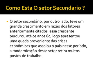    O setor secundário, por outro lado, teve um
    grande crescimento em razão dos fatores
    anteriormente citados, essa crescente
    perdurou até os anos 80, logo apresentou
    uma queda proveniente das crises
    econômicas que assolou o país nesse período,
    a modernização desse setor retira muitos
    postos de trabalho.
 
