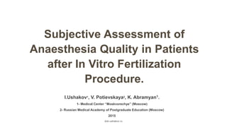 Subjective Assessment of
Anaesthesia Quality in Patients
after In Vitro Fertilization
Procedure.
I.Ushakov1, V. Potievskaya2, K. Abramyan1.
1- Medical Center “Moskvorechye” (Moscow)
2- Russian Medical Academy of Postgraduate Education (Moscow)
2015
dok-ushakov.ru
 