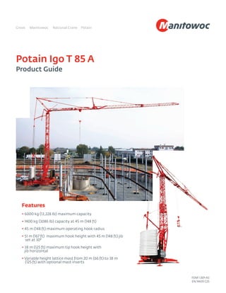 Potain Igo T 85 A
Product Guide
Features
• 6000 kg (13,228 lb) maximum capacity
• 1400 kg (3086 lb) capacity at 45 m (148 ft)
• 45 m (148 ft) maximum operating hook radius
• 51 m (167 ft) maximum hook height with 45 m (148 ft) jib
set at 30°
• 38 m (125 ft) maximum tip hook height with
jib horizontal
• Variable height lattice mast from 20 m (66 ft) to 38 m
(125 ft) with optional mast inserts
FEM 1.001-A3
EN 14439 C25
 
