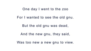 One day I went to the zoo
For I wanted to see the old gnu.
But the old gnu was dead,
And the new gnu, they said,
Was too n...