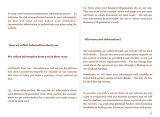 To keep your business/organisation information secure.    To
minimise the risk of unauthorised access to your information,
we may use some of you and/or your business's/
organisation's information to authenticate you when using the
website.
How we collect information about you
 
We collect information from you in three ways
(1) Directly from you.   Sometimes we will ask you for informa-
tion about yourselves/yourself, for example in our subscrip-
tion form or when you make a purchase of our material on-
line.
(2)  From third parties: We may ask for information about
your Business/Organisation from third parties, for example
when we get authorisation for a payment you make using a
credit or debit card.
(3) From what your Business/Organisation do on our site.  
This can show us for example which web pages you use most
and least, or which downloads are most made.    We will use
this information to personalise the site to better meet your
Business's/Organisation's needs
  Who sees your information?
 
The information we collect through our website will be used
iGO eBooks.   Exactly who sees your information depends on
the context in which you provided it and whether or not you
have opted in on the registration form.   You can change your
mind about the opt-ins at any time through e-Mailing us or
our feedback facilities.
Sometimes we will share your information with carefully se-
lected third parties outside of iGO eBooks.    We may do this
for the following reasons
To provide you with a service Some of our services are pro-
vided in conjunction with our business partners, and we will
need to disclose your information to them to provide you with
the services, e.g. exploring potential funders and discussing
feasibility of funding your business./organisation with grant-
19
 