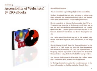 SECTION 4
Accessibility of Website(s)
@ iGO eBooks
Accessibility Statement
We are committed to providing a high level of accessibility.
We have developed this and other web sites to widely recog-
nised standards and implemented many ease of use features
aided below with hyperlinks to relevant helpful sources:
How to resize text: in Internet Explorer on the Mac/PC go to
View on the top menu bar of the browser, scroll down and se-
lect Text Size, then select the required text size. For Firefox
Opera and Mac Chrome go to View in the top bar of the
browser, then select Text Zoom, and choose the required text
size.
For  Safari go to View in the top bar of the browser, then
choose Make text bigger or Make text smaller in the drop-
down.
How to disable the style sheet: in Internet Explorer on the
Mac/PC go to Tools on the top menu bar, Internet Options,
then select the Accessibility tab. Click the top three boxes in
the popup window. If you wish to attach your own style sheet,
this can be done using the bottom half of this popup window.
For Internet Explorer on the Mac under the Explorer menu,
select Preferences, Web Browser then Web Content.
In the Page Content area, clear the checkboxes next to the
items to be enabled or disabled, including the style sheet.
28
 