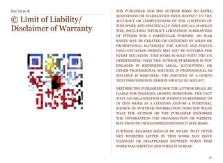 SECTION 8
© Limit of Liability/
Disclaimer of Warranty
THE PUBLISHER AND THE AUTHOR MAKE NO REPRE-
SENTATIONS OR WARRANTIES WITH RESPECT TO THE
ACCURACY OR COMPLETENESS OF THE CONTENTS OF
THIS WORK AND SPECIFICALLY DISCLAIM ALL WARRAN-
TIES, INCLUDING WITHOUT LIMITATION WARRANTIES
OF FITNESS FOR A PARTICULAR PURPOSE. NO WAR-
RANTY MAY BE CREATED OR EXTENDED BY SALES OR
PROMOTIONAL MATERIALS. THE ADVICE AND STRATE-
GIES CONTAINED HEREIN MAY NOT BE SUITABLE FOR
EVERY SITUATION. THIS WORK IS SOLD WITH THE UN-
DERSTANDING THAT THE AUTHOR/PUBLISHER IS NOT
ENGAGED IN RENDERING LEGAL, ACCOUNTING, OR
OTHER PROFESSIONAL SERVICES. IF PROFESSIONAL AS-
SISTANCE IS REQUIRED, THE SERVICES OF A COMPE-
TENT PROFESSIONAL PERSON SHOULD BE SOUGHT.
NEITHER THE PUBLISHER NOR THE AUTHOR SHALL BE
LIABLE FOR DAMAGES ARISING HEREFROM. THE FACT
THAT AN ORGANISATION OR WEBSITE IS REFERRED TO
IN THIS WORK AS A CITATION AND/OR A POTENTIAL
SOURCE OF FURTHER INFORMATION DOES NOT MEAN
THAT THE AUTHOR OR THE PUBLISHER ENDORSES
THE INFORMATION THE ORGANISATION OR WEBSITE
MAY PROVIDE OR RECOMMENDATIONS IT MAY MAKE.
FURTHER, READERS SHOULD BE AWARE THAT INTER-
NET WEBSITES LISTED IN THIS WORK MAY HAVE
CHANGED OR DISAPPEARED BETWEEN WHEN THIS
WORK WAS WRITTEN AND WHEN IT IS READ
36
 