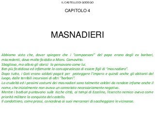 CAPITOLO 4
MASNADIERI
Abbiamo visto che, dover spiegare che i “compaesani” del papa erano degli ex barbari,
miscredenti, dava molto fastidio a Mons. Camavitto.
Sbagliava, ma allora gli storici la pensavano come lui.
Ben più fastidiosa ed infamante la consapevolezza di essere figli di “masnadiero”.
Dopo tutto, i Goti erano soldati pagati per proteggere l’impero e quindi anche gli abitanti del
luogo, dalle terribili incursioni di altri “barbari”.
La crudeltà ed i pessimi costumi dei masnadieri sono talmente celebri da rendere infame anche il
nome, che inizialmente non aveva un connotato necessariamente negativo.
Mentre i barbari puntavano sulle ricche città, ai tempi di Ezzelino, l’esercito nemico aveva come
priorità militare la conquista del castello.
Il condottiero, come prassi, concedeva ai suoi mercenari di saccheggiare le vicinanze.
IL CASTELLO DI GODEGO
 
