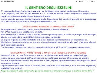 IL SENTIERO DEGLI EZZELINI
E’ inverosimile che gli Ezzelini bazzicassero le rive del Muson, dove passa il sentiero con il loro nome.
La via Pagnana, che corre ad una distanza di 0,5 - 0,8 km dal Muson, acquistò importanza proprio ai loro
tempi, probabilmente perché idonea al transito di armati.
In quel periodo aumentò significativamente anche l’importanza dei paesi attraversati, Loria apparteneva
tutta ad Ezzelino III, il castello di Godego naturalmente era suo.
COSA VOGLIAMO RICORDARE CELEBRANDO GLI EZZELINI?.
Se paragoniamo Ezzelino III a Dracula, sono i Rumeni che si devono offendere!
Pari a Vlad III, realmente esistito, nella crudeltà.
Però, mentre quest’ultimo è stato rivalutato come un grande patriota, Ezzelino III perseguì con i mezzi più
atroci e perversi, solo la sua avidità di ricchezza e potere personale.
Se proprio vogliamo discettare di fedeltà e di patria, dobbiamo per forza riferirci all’impero tedesco.
Molti di noi hanno un crudele mercenario tra i propri antenati, stupido ignorarlo, però bisogna fare bene i
conti con il nostro passato
Con il marasma culturale che c’è in giro, trovo discutibile usare gli “Ezzelini” come promozione turistica.
IL MUSON NON E’ PIU UN TORRENTE, MA UN FIUME, PARDON, UN CANALE FOGNARIO
Non va più in secca, come fa un vero torrente ed i sassi ritornano rapidamente neri, dopo le piogge.
Io sono convinto che dipenda dall’eutrofizzazione, cioè dal troppo piscio ed affini, umano ed animale.
Per anni ho protestato contro il depuratore di Ca’ Falier, la parte liquida immessa nel Muson puzzava molto
e provocava schiume.
Dopo una ristrutturazione, odore e schiume sono scomparse quasi del tutto, il naso e l’occhio ringraziano,
ma l’ARPAV che ne dice?
Nei punti accessibili, vedo bambini che giocano a pescare, con le mani nell’acqua, è prudente permetterlo?
4/3 MASNADIERI IL CASTELLO DI GODEGO
 