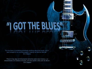 “For me there is something primitively soothing about this music, and it
went straight to my nervous system, making me feel ten feet tall.”
Eric Clapton
“Para mí hay algo primitivamente calmante sobre esta música, y va
directamente a mi sistema nervioso, me hace sentir a diez pies de altura”.
Eric Clapton
 