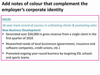 SALES
16-year track record of success in cultivating clients & promoting sales
New Business Development
 Generated over $50,000 in gross revenue from a single client in the
first quarter of 2010
 Researched needs of local businesses (government, insurance and
software companies, credit unions, etc.)
 Promoted ongoing year-round business by targeting ESL schools
and sports teams
Add notes of colour that complement the
employer’s corporate identity
 