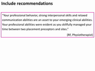 Include recommendations
“Your professional behavior, strong interpersonal skills and relaxed
communication abilities are an asset to your emerging clinical abilities.
Your professional abilities were evident as you skillfully managed your
time between two placement preceptors and sites.”
(RF, Physiotherapist)
 