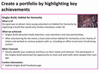 Create a portfolio by highlighting key
achievements
Singles Build, Habitat for Humanity
What is it?
Our goal was to attract more young volunteers to Habitat for Humanity by
organizing a build that would only involve volunteers under 30.
What we achieved:
 Singles Build attracted media attention, new volunteers and new partnerships.
 After volunteering for the event, a local artist chose Habitat for Humanity as her charity of
choice and worked on various projects with us, including an office mural and a fundraising
auction.
What I learned:
 Clearly identify your audience and focus on their needs and interests. The participants in
the Singles Build welcomed the opportunity to meet and work with other people their own
age.
Further information:
 Habitat Singles Build Facebook page
 