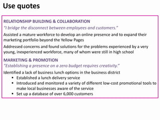 RELATIONSHIP BUILDING & COLLABORATION
“I bridge the disconnect between employees and customers.”
Assisted a mature workforce to develop an online presence and to expand their
marketing portfolio beyond the Yellow Pages
Addressed concerns and found solutions for the problems experienced by a very
young, inexperienced workforce, many of whom were still in high school
MARKETING & PROMOTION
“Establishing a presence on a zero budget requires creativity.”
Identified a lack of business lunch options in the business district
 Established a lunch delivery service
 Introduced and monitored a variety of different low-cost promotional tools to
make local businesses aware of the service
 Set up a database of over 6,000 customers
Use quotes
 