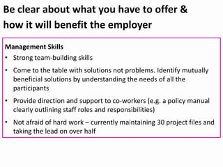 Be clear about what you have to offer &
how it will benefit the employer
Management Skills
• Strong team-building skills
• Come to the table with solutions not problems. Identify mutually
beneficial solutions by understanding the needs of all the
participants
• Provide direction and support to co-workers (e.g. a policy manual
clearly outlining staff roles and responsibilities)
• Not afraid of hard work – currently maintaining 30 project files and
taking the lead on over half
 