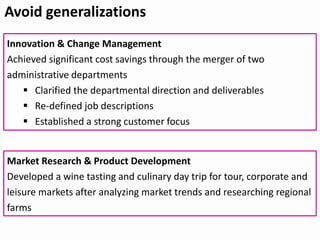Avoid generalizations
Innovation & Change Management
Achieved significant cost savings through the merger of two
administrative departments
 Clarified the departmental direction and deliverables
 Re-defined job descriptions
 Established a strong customer focus
Market Research & Product Development
Developed a wine tasting and culinary day trip for tour, corporate and
leisure markets after analyzing market trends and researching regional
farms
 