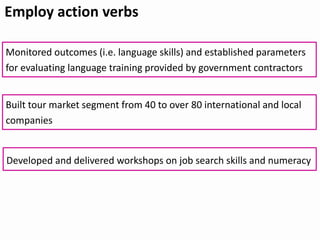 Employ action verbs
Developed and delivered workshops on job search skills and numeracy
Monitored outcomes (i.e. language skills) and established parameters
for evaluating language training provided by government contractors
Built tour market segment from 40 to over 80 international and local
companies
 