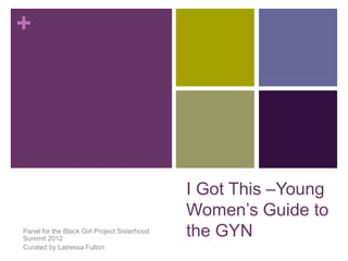 +
I Got This –Young
Women’s Guide to
the GYNPanel for the Black Girl Project Sisterhood
Summit 2012
Curated by Latressa Fulton
 
