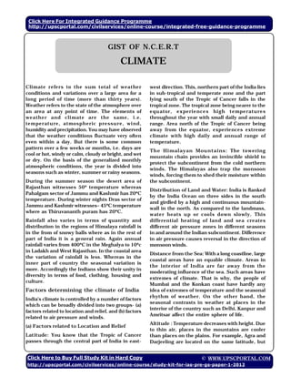 Click Here For Integrated Guidance Programme
 http://upscportal.com/civilservices/online-course/integrated-free-guidance-programme
                                                                               Geography



                                       GIST OF N.C.E.R.T

                                             CLIMATE

Climate refers to the sum total of weather                west direction. This, northern part of the India lies
conditions and variations over a large area for a         in sub-tropical and temperate zone and the part
long period of time (more than thirty years).             lying south of the Tropic of Cancer falls in the
Weather refers to the state of the atmosphere over        tropical zone. The tropical zone being nearer to the
an area at any point of time. The elements of             equ ator, ex peri ence s hi gh tempe ratu res
weather and cli mate are the same, i .e.                  throughout the year with small daily and annual
temperatu re, atmosph eric pressu re, wi nd,              range. Area north of the Tropic of Cancer being
humidity and precipitation. You may have observed         away from the equator, experiences extreme
that the weather conditions fluctuate very often          climate with high daily and annual range of
even within a day. But there is some common               temperature.
pattern over a few weeks or months, i.e. days are
                                                          Th e Himalayan Mou ntains: The to wering
cool or hot, windy or calm, cloudy or bright, and wet
                                                          mountain chain provides an invincible shield to
or dry. On the basis of the generalized monthly
                                                          protect the subcontinent from the cold northern
atmospheric conditions, the year is divided into
                                                          winds. The Himalayas also trap the monsoon
seasons such as winter, summer or rainy seasons.
                                                          winds, forcing them to shed their moisture within
During the summer season the desert area of               the subcontinent.
Rajasthan witnesses 50º temperature whereas
                                                          Distribution of Land and Water: India is flanked
Pahalgam sector of Jammu and Kashmir has 20ºC
                                                          by the India Ocean on three sides in the south
temperature. During winter nights Dras sector of
                                                          and girdled by a high and continuous mountain-
Jammu and Kashmir witnesses– 45ºC temperature
                                                          wall in the north. As compared to the landmass,
where as Thiruvananth puram has 20ºC.
                                                          water heats up or cools down slowly. This
Rainfall also varies in terms of quantity and             differential heating of land and sea creates
distribution in the regions of Himalaya rainfall is       different air pressure zones in different seasons
in the from of snowy balls where as in the rest of        in and around the Indian subcontinent. Difference
part of India it is a general rain. Again annual          in air pressure causes reversal in the direction of
rainfall varies from 400ºC in the Meghalya to 10ºc        monsoon winds.
in Ladakh and West Rajasthan. In the coastal area
                                                          Distance from the Sea: With a long coastline, large
the variation of rainfall is less. Whereas in the
                                                          coastal areas have an equable climate. Areas in
inner part of country the seasonal variation is
                                                          the interior of India are far away from the
more. Accordingly the Indians show their unity in
                                                          moderating influence of the sea. Such areas have
diversity in terms of food, clothing, housing and
                                                          extremes of climate. That is why, the people of
culture.
                                                          Mumbai and the Konkan coast have hardly any
Factors determining the climate of India                  idea of extremes of temperature and the seasonal
                                                          rhythm of weather. On the other hand, the
India’s climate is controlled by a number of factors
                                                          seasonal contrasts in weather at places in the
which can be broadly divided into two groups- (a)
                                                          interior of the country such as Delhi, Kanpur and
factors related to location and relief, and (b) factors
                                                          Amritsar affect the entire sphere of life.
related to air pressure and winds.
                                                          Altitude : Temperature decreases with height. Due
(a) Factors related to Location and Relief
                                                          to thin air, places in the mountains are cooler
Latitude: You know that the Tropic of Cancer              than places on the plains. For example, Agra and
passes through the central part of India in east-         Darjeeling are located on the same latitude, but


Click Here to Buy Full Study Kit in Hard Copy                                    © WWW.UPSCPORTAL.COM
http://upscportal.com/civilservices/online-course/study-kit-for-ias-pre-gs-paper-1-2012
 