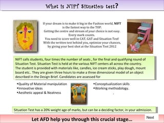What is NIFT Situation test ?

                   If your dream is to make it big in the Fashion world, NIFT
                                  is the fastest way to the TOP.
                    Getting the centre and stream of your choice is not easy.
                                       Every mark counts.
                     You need to score well in CAT, GAT and Situation Test!
                   With the written test behind you, optimize your chances,
                       by giving your best shot at the Situation Test 2012



NIFT calls students, four times the number of seats , for the final and qualifying round of
Situation Test. Situation Test is held at the various NIFT centers all across the country.
The student is provided with materials like, candles, ice cream sticks, play dough, mount
board etc.. They are given three hours to make a three dimensional model of an object
described in the Design Brief. Candidates are assessed for
 •Quality of Material manipulation                      •Conceptualization skills
 •Innovative ideas                                      •Working methodology.
 •Aesthetic appeal & Neatness                                         .



Situation Test has a 20% weight age of marks, but can be a deciding factor, in your admission.

                                                                                              Next
            Let AFD help you through this crucial stage…
 