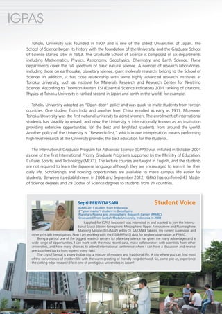 IGPAS
International Graduate Program for Advanced Science




                             Tohoku University was founded in 1907 and is one of the oldest Universities of Japan. The
                          School of Science began its history with the foundation of the University, and the Graduate School
                          of Science started later in 1953. The Graduate School of Science is composed of six departments
                          including Mathematics, Physics, Astronomy, Geophysics, Chemistry, and Earth Science. These
                          departments cover the full spectrum of basic natural science. A number of research laboratories,
                          including those on earthquake, planetary science, giant molecule research, belong to the School of
                          Science. In addition, it has close relationship with some highly advanced research institutes at
                          Tohoku University, such as Institute for Materials Research and Research Center for Neutrino
                          Science. According to Thomson Reuters ESI (Essential Science Indicators) 2011 ranking of citations,
                          Physics at Tohoku University is ranked second in Japan and tenth in the world, for example.

                             Tohoku University adopted an "Open-door" policy and was quick to invite students from foreign
                          countries. One student from India and another from China enrolled as early as 1911. Moreover,
                          Tohoku University was the first national university to admit women. The enrollment of international
                          students has steadily increased, and now the University is internationally known as an institution
                          providing extensive opportunities for the best and brightest students from around the world.
                          Another policy of the University is “Research-first,” which in our interpretation means performing
                          high-level research at the University provides the best education for the students.

                             The International Graduate Program for Advanced Science (IGPAS) was initiated in October 2004
                          as one of the first International Priority Graduate Programs supported by the Ministry of Education,
                          Culture, Sports, and Technology (MEXT). The lecture courses are taught in English, and the students
                          are not required to learn the Japanese language although they are encouraged to learn it for their
                          daily life. Scholarships and housing opportunities are available to make campus life easier for
                          students. Between its establishment in 2004 and September 2012, IGPAS has conferred 43 Master
                          of Science degrees and 29 Doctor of Science degrees to students from 21 countries.



                                                                   Septi PERWITASARI                                      Student Voice
                                                                   IGPAS 2011 student from Indonesia
                                                                   2nd year master’s student in Geophysics
                                                                   Planetary Plasma and Atmospheric Research Center (PPARC),
                                                                   Graduated from Gadjah Mada University, Indonesia in 2008
                                                                         I applied for IGPAS because I was interested in and wanted to join the Interna-
                                                                     tional Space Station-Ionosphere, Mesosphere, Upper Atmosphere and Plasmasphere
                                                                     Mapping Mission (ISS-IMAP) led by Dr. SAKANOI Takeshi, my current supervisor, and
                                  other principle investigators. Now I am working with the ISS-IMAP/VISI data for airglow observation at PPARC.
                                      Being a part of one of the biggest research centers for planetary science has given me many advantages and a
                                  wide range of opportunities. I can work with the most recent data, make collaboration with scientists from other
                                  universities, and have many chances to attend international conference where I can have a discussion and receive
                                  precious feed backs from experts in my field.
                                      The city of Sendai is a very livable city, a mixture of modern and traditional life. A city where you can find most
                                  of the convenience of modern life with the warm greeting of friendly neighborhood. So, come join us, experience
                                  the cutting-edge research life in one of prestigious universities in Japan!




         1
 