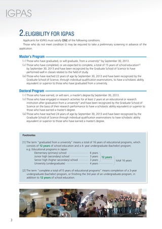 IGPAS
International Graduate Program for Advanced Science




                          2.ELIGIBILITY FOR IGPAS
                             Applicants for IGPAS must satisfy ONE of the following conditions.
                             Those who do not meet condition (i) may be required to take a preliminary screening in advance of the
                          application.


                          Master’s Program
                                 ( i ) Those who have graduated, or will graduate, from a university[1] by September 30, 2013.
                                 ( ii ) Those who have completed, or are expected to complete, a total of 15 years of school education[2]
                                        by September 30, 2013 and have been recognized by the Graduate School of Science to have
                                        performed well in classes related to the field of study.
                                 (iii) Those who have reached 22 years of age by September 30, 2013 and have been recognized by the
                                        Graduate School of Science, through individual qualification examinations, to have a scholastic ability
                                        equivalent or superior to those who have graduated from a university.

                          Doctoral Program
                                 ( i ) Those who have earned, or will earn, a master’s degree by September 30, 2013.
                                 ( ii ) Those who have engaged in research activities for at least 2 years at an educational or research
                                        institution after graduation from a university[1] and have been recognized by the Graduate School of
                                        Science on the basis of their research performance to have a scholastic ability equivalent or superior to
                                        those who have earned a master’s degree.
                                 (iii) Those who have reached 24 years of age by September 30, 2013 and have been recognized by the
                                        Graduate School of Science through individual qualification examinations to have scholastic ability
                                        equivalent or superior to those who have earned a master’s degree.




                                 Footnotes

                                 [1] The term ”graduated from a university” means a total of 16 years of educational programs, which
                                     consists of 12 years of school education and a 4- year undergraduate (bachelor) program.
                                     e.g. Educational programs in Japan:
                                            Elementary (primary) school ---------------------- 6 years
                                            Junior high (secondary) school ------------------- 3 years 12 years
                                            Senior high (higher secondary) school ---------- 3 years                    total 16 years
                                            University (undergraduate) ------------------------ 4 years ---------------

                                 [2] The term “complete a total of15 years of educational programs” means completion of a 3-year
                                     undergraduate (bachelor) program, or finishing the 3rd year of an undergraduate program, in
                                     addition to 12 years of school education.




         3
 